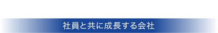 社員は最も信頼できるパートナー。社員と共に成長する会社。