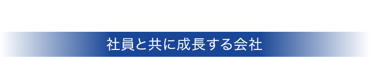 社員は最も信頼できるパートナー。社員と共に成長する会社。